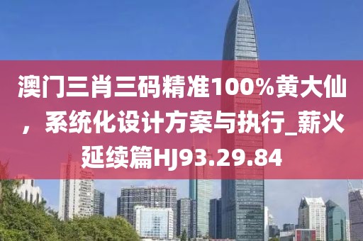 澳门三肖三码精准100%黄大仙，系统化设计方案与执行_薪火延续篇HJ93.29.84