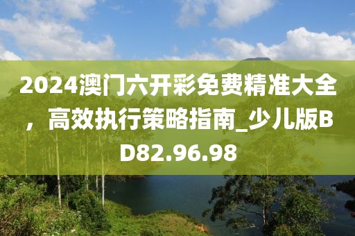 2024澳门六开彩免费精准大全，高效执行策略指南_少儿版BD82.96.98