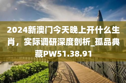 2024新澳门今天晚上开什么生肖，实际调研深度剖析_孤品典藏PW51.38.91