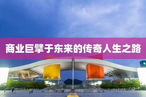 商业巨擘于东来的传奇人生之路