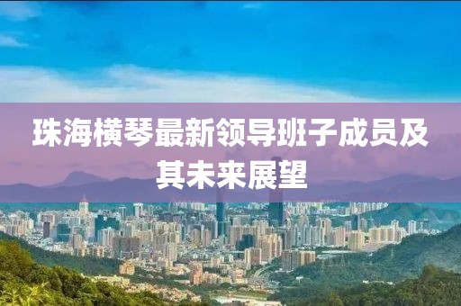 珠海横琴最新领导班子成员及其未来展望