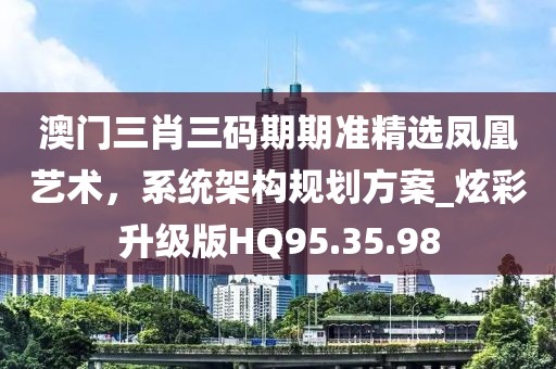 澳门三肖三码期期准精选凤凰艺术，系统架构规划方案_炫彩升级版HQ95.35.98