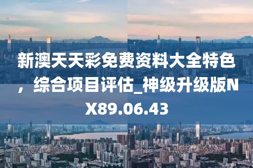 新澳天天彩免费资料大全特色，综合项目评估_神级升级版NX89.06.43