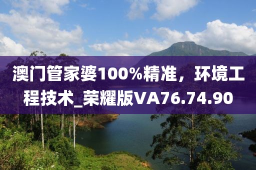 澳门管家婆100%精准，环境工程技术_荣耀版VA76.74.90