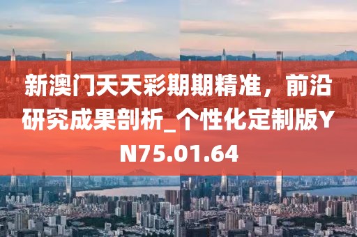 新澳门天天彩期期精准，前沿研究成果剖析_个性化定制版YN75.01.64