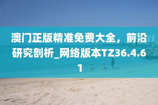 澳门正版精准免费大全，前沿研究剖析_网络版本TZ36.4.61