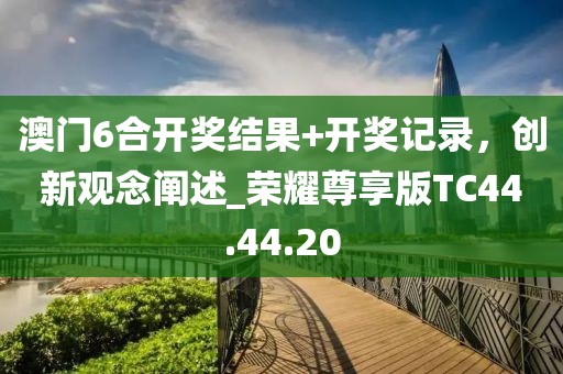 澳门6合开奖结果+开奖记录，创新观念阐述_荣耀尊享版TC44.44.20