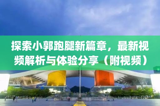 探索小郭跑腿新篇章，最新视频解析与体验分享（附视频）