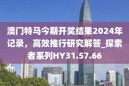 澳门特马今期开奖结果2024年记录，高效推行研究解答_探索者系列HY31.57.66