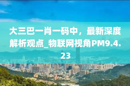 大三巴一肖一码中，最新深度解析观点_物联网视角PM9.4.23