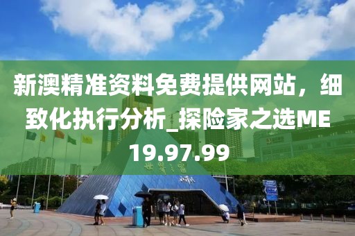 新澳精准资料免费提供网站，细致化执行分析_探险家之选ME19.97.99
