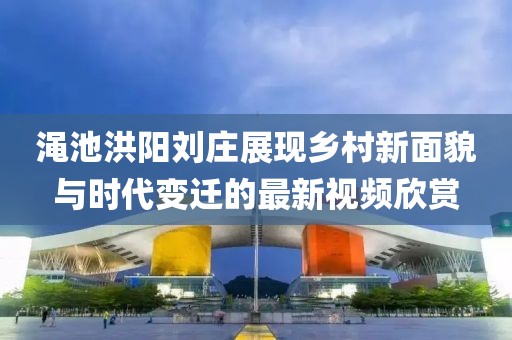 渑池洪阳刘庄展现乡村新面貌与时代变迁的最新视频欣赏