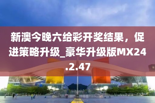 新澳今晚六给彩开奖结果，促进策略升级_豪华升级版MX24.2.47