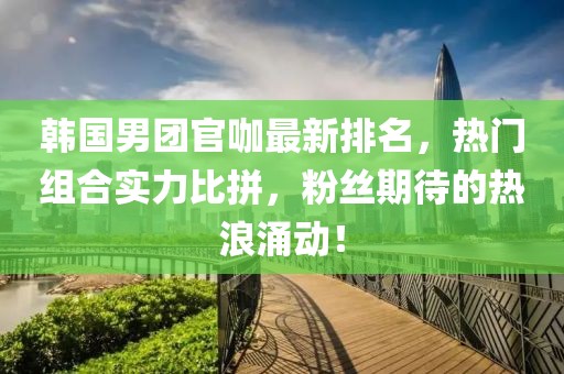 韩国男团官咖最新排名，热门组合实力比拼，粉丝期待的热浪涌动！