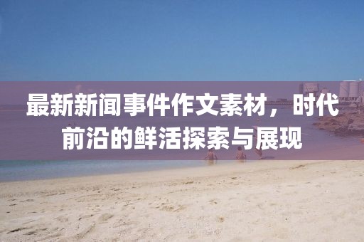 最新新闻事件作文素材，时代前沿的鲜活探索与展现