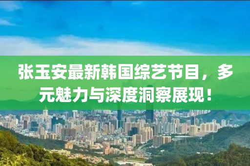 张玉安最新韩国综艺节目，多元魅力与深度洞察展现！
