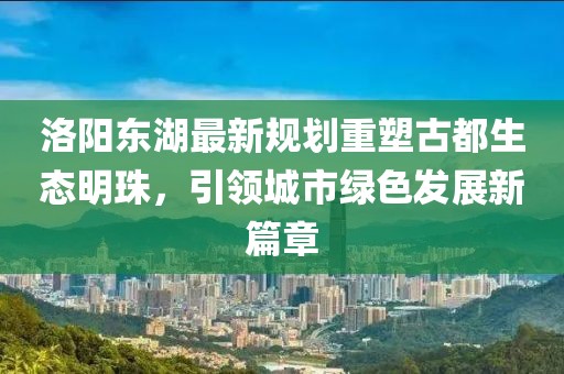 洛阳东湖最新规划重塑古都生态明珠，引领城市绿色发展新篇章