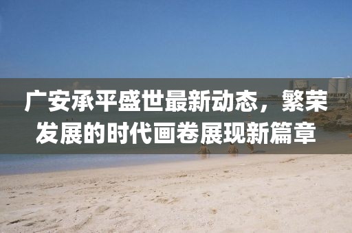 广安承平盛世最新动态，繁荣发展的时代画卷展现新篇章