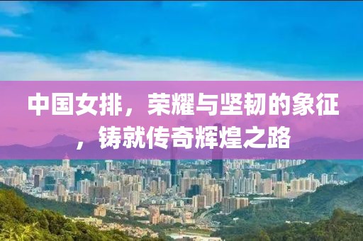 中国女排，荣耀与坚韧的象征，铸就传奇辉煌之路