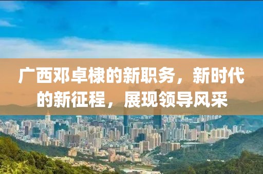 广西邓卓棣的新职务，新时代的新征程，展现领导风采