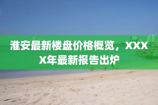 淮安最新楼盘价格概览，XXXX年最新报告出炉