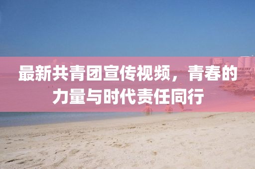 最新共青团宣传视频，青春的力量与时代责任同行