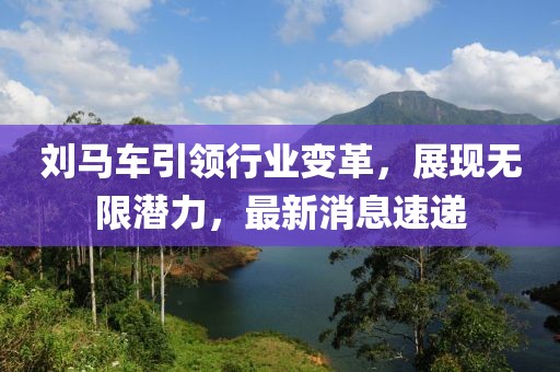 刘马车引领行业变革，展现无限潜力，最新消息速递
