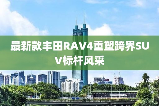 最新款丰田RAV4重塑跨界SUV标杆风采