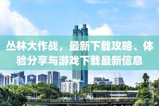 丛林大作战，最新下载攻略、体验分享与游戏下载最新信息