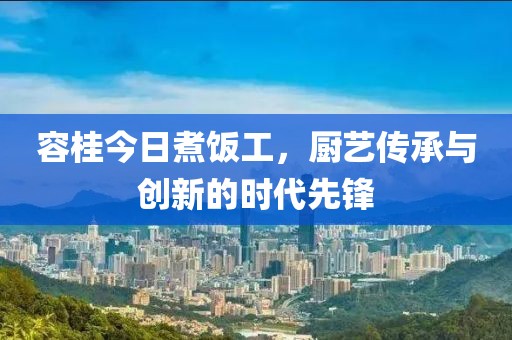 容桂今日煮饭工，厨艺传承与创新的时代先锋