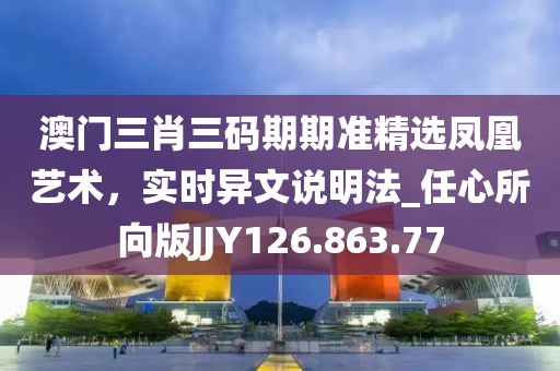 澳门三肖三码期期准精选凤凰艺术，实时异文说明法_任心所向版JJY126.863.77
