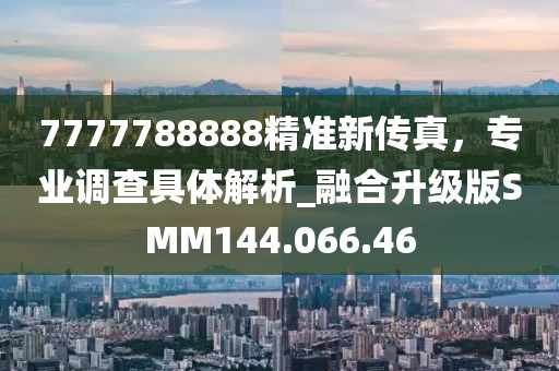7777788888精准新传真，专业调查具体解析_融合升级版SMM144.066.46