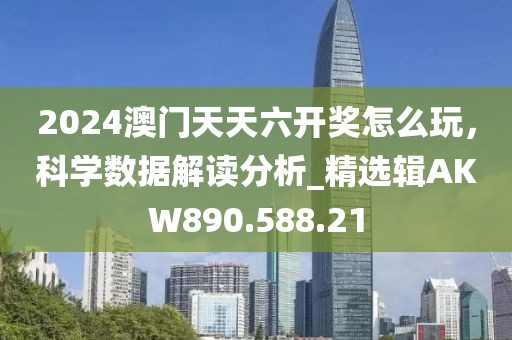 2024澳门天天六开奖怎么玩，科学数据解读分析_精选辑AKW890.588.21