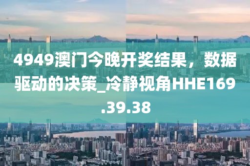 4949澳门今晚开奖结果，数据驱动的决策_冷静视角HHE169.39.38