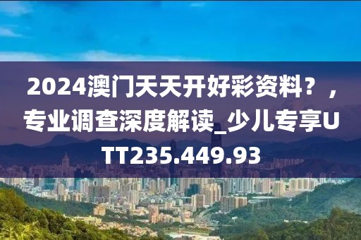 2024澳门天天开好彩资料？，专业调查深度解读_少儿专享UTT235.449.93