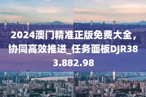 2024澳门精准正版免费大全，协同高效推进_任务面板DJR383.882.98