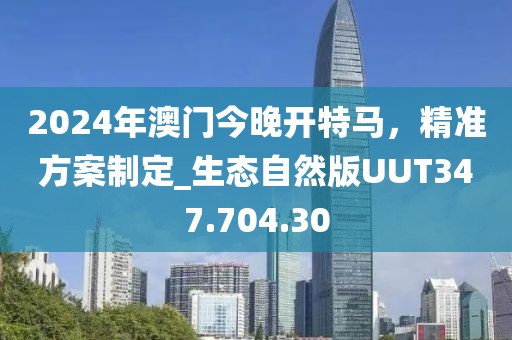 2024年澳门今晚开特马，精准方案制定_生态自然版UUT347.704.30