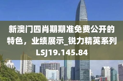 新澳门四肖期期准免费公开的特色，业绩展示_锐力精英系列LSJ19.145.84