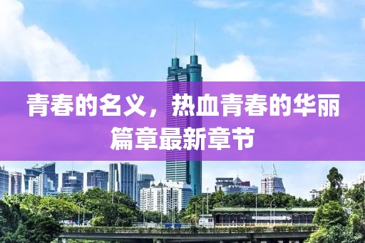 青春的名义，热血青春的华丽篇章最新章节
