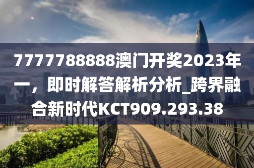 7777788888澳门开奖2023年一，即时解答解析分析_跨界融合新时代KCT909.293.38