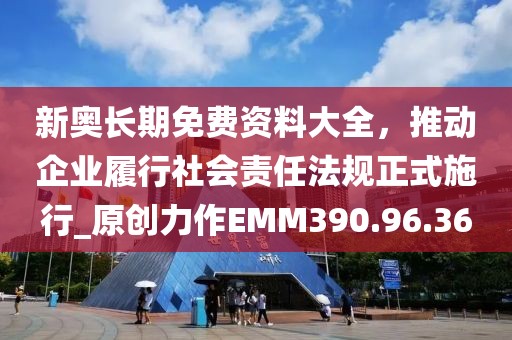 新奥长期免费资料大全，推动企业履行社会责任法规正式施行_原创力作EMM390.96.36