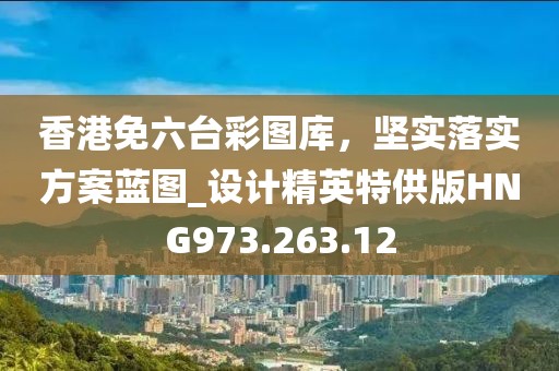 香港免六台彩图库，坚实落实方案蓝图_设计精英特供版HNG973.263.12