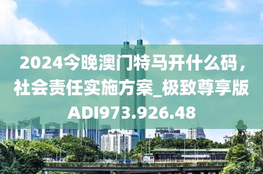 2024今晚澳门特马开什么码，社会责任实施方案_极致尊享版ADI973.926.48