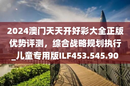 2024澳门天天开好彩大全正版优势评测，综合战略规划执行_儿童专用版ILF453.545.90