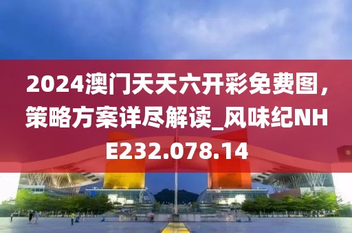 2024澳门天天六开彩免费图，策略方案详尽解读_风味纪NHE232.078.14