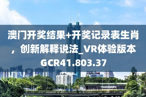 澳门开奖结果+开奖记录表生肖，创新解释说法_VR体验版本GCR41.803.37