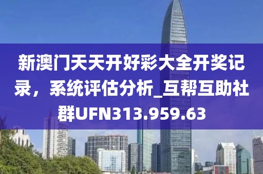 新澳门天天开好彩大全开奖记录，系统评估分析_互帮互助社群UFN313.959.63