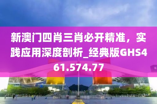 新澳门四肖三肖必开精准，实践应用深度剖析_经典版GHS461.574.77