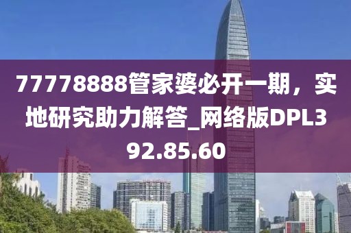 77778888管家婆必开一期，实地研究助力解答_网络版DPL392.85.60
