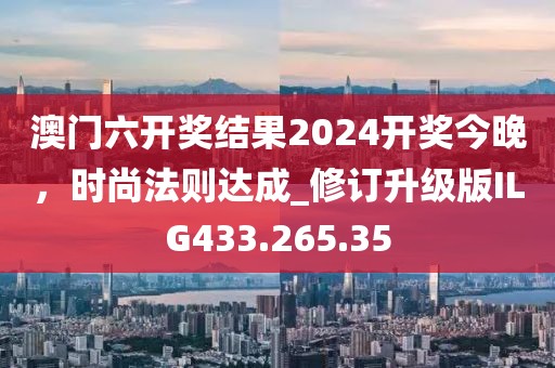 澳门六开奖结果2024开奖今晚，时尚法则达成_修订升级版ILG433.265.35